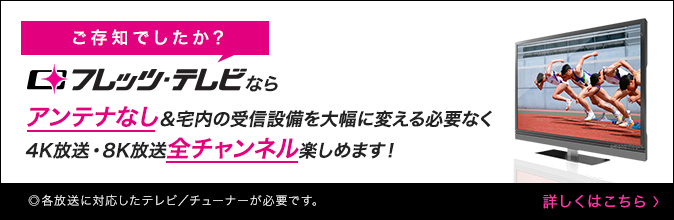 ご存知でしたか？フレッツ・テレビならアンテナなし＆宅内の受信設備を大幅に変える必要なく4K放送・8K放送 全チャンネル見られます！ ◎各放送に対応したテレビ／チューナーが必要です。詳しくはこちら