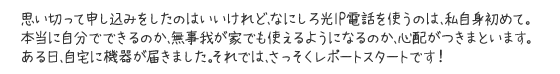 思い切って申し込みをしたのはいいけれど、なにしろ光IP電話を使うのは、私自身初めて。本当に自分でできるのか、無事我が家でも使えるようになるのか、心配がつきまといます。ある日、自宅に機器が届きました。それでは、さっそくレポートスタートです！