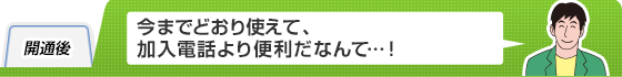 開通後
今までどおり使えて、加入電話より便利だなんて…!