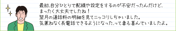 最初、自分ひとりで配線や設定をするのが不安だったんだけど、まったく大丈夫でしたね!翌月の通話料の明細を見てニッコリしちゃいました。気兼ねなく長電話できるようになった、って妻も喜んでいましたよ。